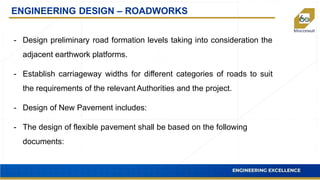 ENGINEERING DESIGN – ROADWORKS
- Design preliminary road formation levels taking into consideration the
adjacent earthwork platforms.
- Establish carriageway widths for different categories of roads to suit
the requirements of the relevant Authorities and the project.
- Design of New Pavement includes:
- The design of flexible pavement shall be based on the following
documents:
 