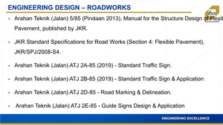 ENGINEERING DESIGN – ROADWORKS
- Arahan Teknik (Jalan) 5/85 (Pindaan 2013), Manual for the Structure Design of Flexib
Pavement, published by JKR.
- JKR Standard Specifications for Road Works (Section 4: Flexible Pavement),
JKR/SPJ/2008-S4.
- Arahan Teknik (Jalan) ATJ 2A-85 (2019) - Standard Traffic Sign.
- Arahan Teknik (Jalan) ATJ 2B-85 (2019) - Standard Traffic Sign & Application
- Arahan Teknik (Jalan) ATJ 2D-85 - Road Marking & Delineation.
- Arahan Teknik (Jalan) ATJ 2E-85 - Guide Signs Design & Application
 