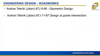ENGINEERING DESIGN – ROADWORKS
- Arahan Teknik (Jalan) ATJ 8-86 - Geometric Design
- Arahan Teknik (Jalan) ATJ 11-87 Design at grade intersection
 