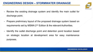 ENGINEERING DESIGN – STORMWATER DRAINAGE
- Review the existing drainage system and identify the main outlet for
discharge point.
- Prepare preliminary layout of the proposed drainage system based on
requirements set by MSMA 2nd Edition & the relevant Authorities.
- Identify the outlet discharge point and detention pond location based
on strategic location at development area for easy maintenance
purposes.
 