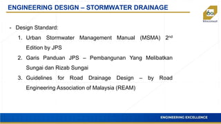 ENGINEERING DESIGN – STORMWATER DRAINAGE
- Design Standard:
1. Urban Stormwater Management Manual (MSMA) 2nd
Edition by JPS
2. Garis Panduan JPS – Pembangunan Yang Melibatkan
Sungai dan Rizab Sungai
3. Guidelines for Road Drainage Design – by Road
Engineering Association of Malaysia (REAM)
 