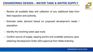 ENGINEERING DESIGN – WATER TANK & WATER SUPPLY
- Review all available data and collection of any additional data from
field inspection and authority.
- Estimate water demand based on proposed development needs /
population.
- Identify the incoming water pipe route.
- Confirm source of supply, tapping point/s and available pressure upon
obtaining Development Order (DO) approval from Water Authority.
 