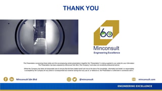 Engineering Excellence
Minconsult Sdn Bhd @minconsult
THANK YOU
minconsult.com
The Presentation (comprising these slides and the accompanying verbal presentation) (together the “Presentation”) is being supplied to you solely for your information.
The Presentation has been prepared by Minconsult Sdn Bhd (“the Company”) and does not constitute professional advice.
Whilst the Company has taken all reasonable care to ensure that the facts stated herein are true to the best of its knowledge, information and belief, no responsibility
is accepted by the Company for any direct or consequential loss however arising from any use of, or reliance on, the Presentation or otherwise in connection with it.
 