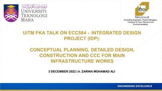 Consulting Engineers, Project Managers,
Transport & Town Planners and
Environmentalists
3 DECEMBER 2022 | Ir. ZARINA MOHAMAD ALI
UiTM FKA TALK ON ECC584 – INTEGRATED DESIGN
PROJECT (IDP):
CONCEPTUAL PLANNING, DETAILED DESIGN,
CONSTRUCTION AND CCC FOR MAIN
INFRASTRUCTURE WORKS
 