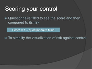 Scoring your control
   Questionnaire filled to see the score and then
    compared to its risk

      Score = 1 – questionnaire filled

   To simplify the visualization of risk against control
 
