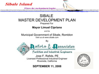 SIBALE  MASTER DEVELOPMENT PLAN Prepared For  Mayor Limuel Cipriano and the Municipal Government of Sibale, Romblon Visit us at www.sibale.com   By Jose F. Rafols, PE Licensed Professional Industrial Engineer Riverside, California SEPTEMBER 11, 2008 