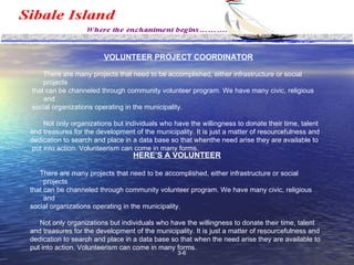 Management VOLUNTEER PROJECT COORDINATOR There are many projects that need to be accomplished, either infrastructure or social projects that can be channeled through community volunteer program. We have many civic, religious and social organizations operating in the municipality.  Not only organizations but individuals who have the willingness to donate their time, talent  and treasures for the development of the municipality. It is just a matter of resourcefulness and  dedication to search and place in a data base so that whenthe need arise they are available to put into action. Volunteerism can come in many forms.  HERE’S A VOLUNTEER There are many projects that need to be accomplished, either infrastructure or social projects that can be channeled through community volunteer program. We have many civic, religious and  social organizations operating in the municipality.  Not only organizations but individuals who have the willingness to donate their time, talent  and treasures for the development of the municipality. It is just a matter of resourcefulness and dedication to search and place in a data base so that when the need arise they are available to  put into action. Volunteerism can come in many forms.  3-6 
