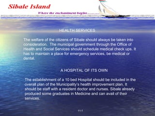 Health and Social Services HEALTH SERVICES The welfare of the citizens of Sibale should always be taken into consideration.  The municipal government through the Office of Health and Social Services should schedule medical check ups. It has to maintain a place for emergency services, be medical or dental. A HOSPITAL OF ITS OWN The establishment of a 10 bed Hospital should be included in the overall plan of the Municipality’s health improvement plan. It should be staff with a resident doctor and nurses. Sibale already produced some graduates in Medicine and can avail of their services. 11-1 