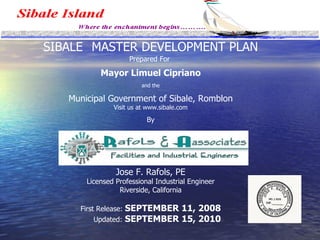 SIBALE  MASTER DEVELOPMENT PLAN Prepared For  Mayor Limuel Cipriano and the Municipal Government of Sibale, Romblon Visit us at www.sibale.com   By Jose F. Rafols, PE Licensed Professional Industrial Engineer Riverside, California First Release:  SEPTEMBER 11, 2008   Updated:  SEPTEMBER 15, 2010 
