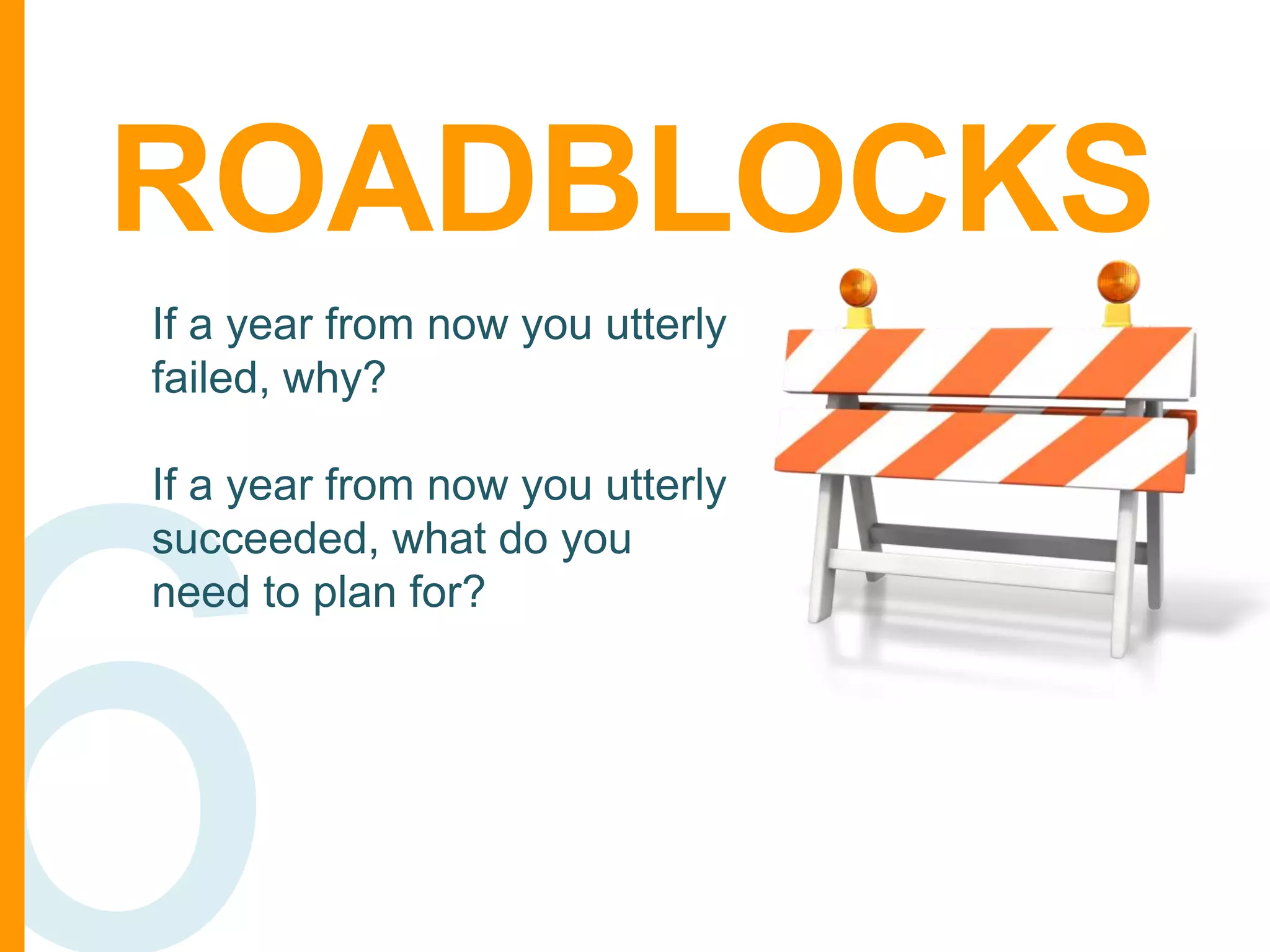 ROADBLOCKS
If a year from now you utterly
failed, why?
If a year from now you utterly
succeeded, what do you
need to plan for?

 