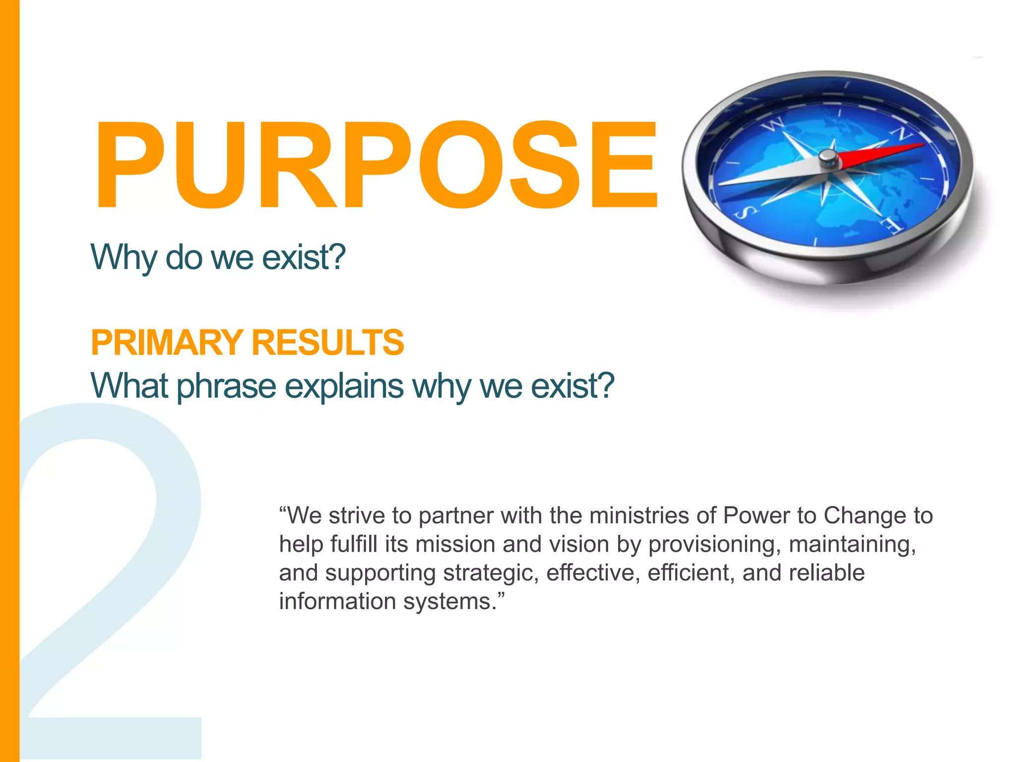 PURPOSE
Why do we exist?

PRIMARY RESULTS
What phrase explains why we exist?

“We strive to partner with the ministries of Power to Change to
help fulfill its mission and vision by provisioning, maintaining,
and supporting strategic, effective, efficient, and reliable
information systems.”

 