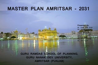 MASTER PLAN AMRITSAR - 2031
Presented By:
Mr. Gagandeep Singh
Ms. Savita Garg
Team Members:
Mr. Mridul Nischal
Mr. Amir Latif
Ms. Naresh Sharma
Ms. Isha Sapra
GURU RAMDAS SCHOOL OF PLANNING,
GURU NANAK DEV UNIVERSITY,
AMRITSAR (PUNJAB)
 