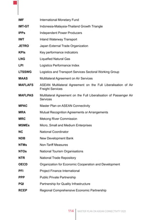 MASTER PLAN ON ASEAN CONNECTIVITY 2025114
IMF	 International Monetary Fund
IMT-GT	 Indonesia-Malaysia-Thailand Growth Triangle
IPPs	 Independent Power Producers
IWT	 Inland Waterway Transport
JETRO	 Japan External Trade Organization
KPIs	 Key performance indicators
LNG	 Liquefied Natural Gas
LPI	 Logistics Performance Index
LTSSWG	 Logistics and Transport Services Sectoral Working Group
MAAS	 Multilateral Agreement on Air Services
MAFLAFS	 ASEAN Multilateral Agreement on the Full Liberalisation of Air
Freight Services
MAFLPAS	 Multilateral Agreement on the Full Liberalisation of Passenger Air
Services
MPAC	 Master Plan on ASEAN Connectivity
MRA	 Mutual Recognition Agreements or Arrangements
MRC	 Mekong River Commission
MSMEs	 Micro, Small and Medium Enterprises
NC	 National Coordinator
NDB	 New Development Bank
NTMs	 Non-Tariff Measures
NTOs	 National Tourism Organisations
NTR	 National Trade Repository
OECD	 Organization for Economic Cooperation and Development
PFI	 Project Finance International
PPP	 Public Private Partnership
PQI	 Partnership for Quality Infrastructure
RCEP	 Regional Comprehensive Economic Partnership
 