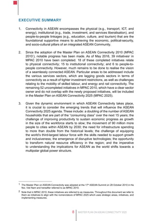 MASTER PLAN ON ASEAN CONNECTIVITY 20258
Executive Summary
1.	 Connectivity in ASEAN encompasses the physical (e.g., transport, ICT, and
energy), institutional (e.g., trade, investment, and services liberalisation), and
people-to-people linkages (e.g., education, culture, and tourism) that are the
foundational supportive means to achieving the economic, political-security,
and socio-cultural pillars of an integrated ASEAN Community.
2.	 Since the adoption of the Master Plan on ASEAN Connectivity 2010 (MPAC
20101
), notable progress has been made. As of May 2016, 39 initiatives2
in
MPAC 2010 have been completed. 18 of these completed initiatives relate
to physical connectivity; 15 to institutional connectivity; and 6 to people-to-
people connectivity. However, much remains to be done to realise the vision
of a seamlessly connected ASEAN. Particular areas to be addressed include
the various services sectors, which are lagging goods sectors in terms of
connectivity as a result of tighter investment restrictions, as well as challenges
relating to the mobility of skilled labour, and energy and rail connectivity. The
remaining 52 uncompleted initiatives in MPAC 2010, which have a clear sector
owner and do not overlap with the newly proposed initiatives, will be included
in the Master Plan on ASEAN Connectivity 2025 (MPAC 2025).
3.	 Given the dynamic environment in which ASEAN Connectivity takes place,
it is crucial to consider the emerging trends that will influence the ASEAN
Connectivity 2025 agenda. These include: a doubling of the number of ASEAN
households that are part of the “consuming class” over the next 15 years; the
challenge of improving productivity to sustain economic progress as growth
in the size of the workforce starts to slow; the movement of 90 million more
people to cities within ASEAN by 2030; the need for infrastructure spending
to more than double from the historical levels; the challenge of equipping
the world’s third-largest labour force with the skills needed to support growth
and inclusiveness; the emergence of disruptive technologies; the opportunity
to transform natural resource efficiency in the region; and the imperative
to understanding the implications for ASEAN as the world shifts towards a
multipolar global power structure.
1	 The Master Plan on ASEAN Connectivity was adopted at the 17th
ASEAN Summit on 28 October 2010 in Ha
Noi, Viet Nam and hereafter referred to as MPAC 2010.
2	 Note that in MPAC 2010, these initiatives are referred to as measures. Throughout this document we refer to
them as initiatives to align with the nomenclature of MPAC 2025 which uses strategic areas, initiatives, and
implementing measures.
 