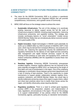MASTER PLAN ON ASEAN CONNECTIVITY 2025 9
a new strategy to guide future progress on asean
connectivity
4.	 The vision for the ASEAN Connectivity 2025 is to achieve a seamlessly
and comprehensively connected and integrated ASEAN that will promote
competitiveness, inclusiveness, and a greater sense of Community.
5.	 MPAC 2025 will focus on five strategic areas to achieve this vision:
i.	 Sustainable infrastructure. The aim of this strategy is to coordinate
existing resources to deliver support across the full life cycle of
infrastructure projects in ASEAN, including project preparation, improving
infrastructure productivity, and capability building. This strategy also
includes exchanging lessons on “smart urbanisation” models across
ASEAN Member States that can simultaneously deliver economic growth
and a good quality of life.
ii.	 Digital innovation. Digital technologies in ASEAN could potentially be
worth up to US$625 billion by 2030 (8 percent of ASEAN’s GDP in that
year), which may be derived from increased efficiency, new products and
services, etc. Capturing this opportunity requires the establishment of
regulatory frameworks for the delivery of new digital services (including
data management and digital financial services); support for the
sharing of best practices on open data; and equipping micro, small and
medium enterprises (MSMEs) with the capabilities to access these new
technologies.
iii.	 Seamless logistics. Enhancing ASEAN Connectivity presupposes
excellent logistics. However, logistics efficiency has not improved at the
pace originally envisaged by MPAC 2010, as measured by the length of
time taken and cost of transportation in the region. One of the underlying
challenges is coordination issues between government departments and
a lack of sharing of best practices. There is the opportunity to create
mechanisms to support greater collaboration between logistics firms,
academic institutions, and ASEAN Member States: this would help to
identify bottlenecks across key areas of the region’s supply chains; collect
and share best practices about how to tackle those issues across the
region, and identify critical policy areas requiring attention.
iv.	 Regulatory excellence. There is a need to embed good regulatory
practice (GRP) in the preparation, adoption, and implementation of
rules, regulations, and procedures in the region. The aim of this strategy
is to support implementation of key policies critical for the ASEAN
Connectivity agenda, particularly focusing on standards harmonisation,
 
