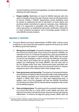 MASTER PLAN ON ASEAN CONNECTIVITY 202510
mutual recognition and technical regulations, as well as addressing trade-
distorting non-tariff measures.
v.	 People mobility. Restrictions on travel for ASEAN nationals within the
region are largely a thing of the past. However, there are still opportunities
to improve mobility in ASEAN. Opportunities include facilitating travel
for tourists by addressing the lack of information on travel options and
providing simpler mechanisms to apply for necessary visas. Additionally,
there is an opportunity to strengthen skills mobility in the region and,
where appropriate, by establishing high-quality qualification frameworks
in critical vocational occupations, and to encourage greater mobility of
intra-ASEAN university students.
Making it happen
6.	 To ensure efficient and robust implementation of MPAC 2025, it will be crucial
to address six core areas that past academic research has found to be critical
for effective government delivery:3
i.	 Strong focus and targets. Successful strategies normally have no more
than three to six priority areas. Given resource constraints in ASEAN, it is
important to focus on a small set of programmes, which are prioritised for
potential return and speed of implementation. MPAC 2025 has focused
on just five new strategies in order to maximise the likelihood of success.
It is also vital to have targets that are specific, measurable, actionable,
realistic (but challenging), and timely (SMART). Not only does each of
the five strategic areas have clear outcome-level goals associated with
them, but there are also clear output and input-level metrics to measure
progress for each of the initiatives within these strategic areas.
ii.	 Clear governance and ownership. The presence of empowered leaders
whoareheldaccountablefordeliveringresultsisoftenacleardistinguishing
factor between successful and unsuccessful implementation. For each
initiative in MPAC 2025, there is a clear lead implementing body. In
addition, each of the five strategies will have two ASEAN Connectivity
Coordinating Committee (ACCC) representatives assigned to help review
and accelerate progress.
iii.	 Clear and aligned plans. The starting point for successful implementation
is to ensure that there is a vision which is both realistic and clear, with
alignment and clarity at all relevant levels of government and with external
stakeholders. To enhance the alignment going forward, MPAC 2025 will
3	 Instruction to Deliver: Fighting to Transform Britain’s Public Services, Michael Barber, 2007; Delivery 2.0: The
New Challenge for Governments, McKinsey & Company, 2012.
 