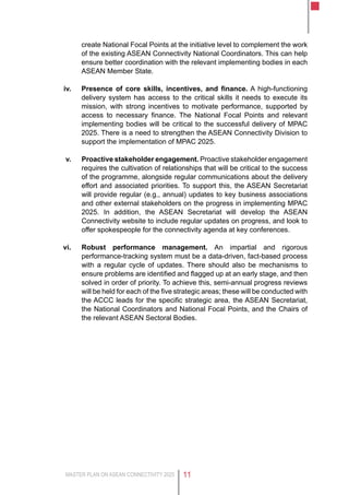 MASTER PLAN ON ASEAN CONNECTIVITY 2025 11
create National Focal Points at the initiative level to complement the work
of the existing ASEAN Connectivity National Coordinators. This can help
ensure better coordination with the relevant implementing bodies in each
ASEAN Member State.
iv.	 Presence of core skills, incentives, and finance. A high-functioning
delivery system has access to the critical skills it needs to execute its
mission, with strong incentives to motivate performance, supported by
access to necessary finance. The National Focal Points and relevant
implementing bodies will be critical to the successful delivery of MPAC
2025. There is a need to strengthen the ASEAN Connectivity Division to
support the implementation of MPAC 2025.
v.	 Proactive stakeholder engagement. Proactive stakeholder engagement
requires the cultivation of relationships that will be critical to the success
of the programme, alongside regular communications about the delivery
effort and associated priorities. To support this, the ASEAN Secretariat
will provide regular (e.g., annual) updates to key business associations
and other external stakeholders on the progress in implementing MPAC
2025. In addition, the ASEAN Secretariat will develop the ASEAN
Connectivity website to include regular updates on progress, and look to
offer spokespeople for the connectivity agenda at key conferences.
vi.	 Robust performance management. An impartial and rigorous
performance-tracking system must be a data-driven, fact-based process
with a regular cycle of updates. There should also be mechanisms to
ensure problems are identified and flagged up at an early stage, and then
solved in order of priority. To achieve this, semi-annual progress reviews
will be held for each of the five strategic areas; these will be conducted with
the ACCC leads for the specific strategic area, the ASEAN Secretariat,
the National Coordinators and National Focal Points, and the Chairs of
the relevant ASEAN Sectoral Bodies.
 