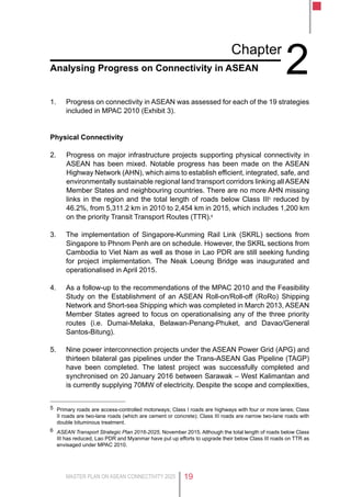 MASTER PLAN ON ASEAN CONNECTIVITY 2025 19
Chapter
2Analysing Progress on Connectivity in ASEAN
1.	 Progress on connectivity in ASEAN was assessed for each of the 19 strategies
included in MPAC 2010 (Exhibit 3).
Physical Connectivity
2.	 Progress on major infrastructure projects supporting physical connectivity in
ASEAN has been mixed. Notable progress has been made on the ASEAN
Highway Network (AHN), which aims to establish efficient, integrated, safe, and
environmentally sustainable regional land transport corridors linking all ASEAN
Member States and neighbouring countries. There are no more AHN missing
links in the region and the total length of roads below Class III5
reduced by
46.2%, from 5,311.2 km in 2010 to 2,454 km in 2015, which includes 1,200 km
on the priority Transit Transport Routes (TTR).6
3.	 The implementation of Singapore-Kunming Rail Link (SKRL) sections from
Singapore to Phnom Penh are on schedule. However, the SKRL sections from
Cambodia to Viet Nam as well as those in Lao PDR are still seeking funding
for project implementation. The Neak Loeung Bridge was inaugurated and
operationalised in April 2015.
4.	 As a follow-up to the recommendations of the MPAC 2010 and the Feasibility
Study on the Establishment of an ASEAN Roll-on/Roll-off (RoRo) Shipping
Network and Short-sea Shipping which was completed in March 2013, ASEAN
Member States agreed to focus on operationalising any of the three priority
routes (i.e. Dumai-Melaka, Belawan-Penang-Phuket, and Davao/General
Santos-Bitung).
5.	 Nine power interconnection projects under the ASEAN Power Grid (APG) and
thirteen bilateral gas pipelines under the Trans-ASEAN Gas Pipeline (TAGP)
have been completed. The latest project was successfully completed and
synchronised on 20 January 2016 between Sarawak – West Kalimantan and
is currently supplying 70MW of electricity. Despite the scope and complexities,
5	 Primary roads are access-controlled motorways; Class I roads are highways with four or more lanes; Class
II roads are two-lane roads (which are cement or concrete); Class III roads are narrow two-lane roads with
double bituminous treatment.
6	 ASEAN Transport Strategic Plan 2016-2025, November 2015. Although the total length of roads below Class
III has reduced, Lao PDR and Myanmar have put up efforts to upgrade their below Class III roads on TTR as
envisaged under MPAC 2010.
 