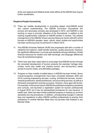 MASTER PLAN ON ASEAN CONNECTIVITY 2025 21
at the sub-regional and bilateral levels while efforts at the ASEAN level require
further acceleration.
People-to-People Connectivity
10.	 There are notable developments in promoting deeper intra-ASEAN social
and cultural understanding. The ASEAN Curriculum Sourcebook (for
primary and secondary schools) was developed in 2012, and ASEAN is now
working on ways to promote utilisation of the Sourcebook, in addition to the
existing supplementary materials on ASEAN studies in schools. The website
management of the ASEAN Virtual Learning Resource Centre (AVLRC) which
focuses on ASEAN’s peoples, news, culture, travel, studies and opportunities
has been continuing since its soft launch in March 2015.
11.	 The ASEAN University Network (AUN) has progressed well with a number of
initiatives (for instance, credit transfer schemes, quality assurance). However,
the significant differences in curricula and standards among institutions, limited
financial resources for student and staff exchange, and language differences
have all constrained progress.
12.	 There have also been steps taken to encourage intra-ASEAN tourism through
the concerted development of tourism products (for example, heritage sites,
cruises, home stay, health and medical tourism, and eco-tourism); easier
access to tourism areas; and affordable packages.
13.	 Progress on freer mobility of skilled labour in ASEAN has been limited. Seven
mutual-recognition arrangements have been concluded (between 2005 and
2014) covering engineering services, nursing, architectural services, tourism,
medical practitioners, dental practitioners, and accounting services; as well as a
framework arrangement covering surveying. However, many gaps still remain.
Forexample,inthetourismsector,ASEANhaspublishedcompetencystandards
and curricula, and launched a registration system for tourism professionals
in August 2016, but it has not standardised procedures for visa issuance. In
health care, there has been limited published progress in drawing up common
standards and visa procedures. In addition, corresponding changes in national
laws and regulations to allow ASEAN certified professionals to practice their
professions in another Member State have not yet been fully finalised in any
Member State.
 