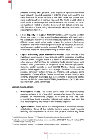 MASTER PLAN ON ASEAN CONNECTIVITY 202524
progress on many SKRL projects.7
Even projects on high-traffic rail routes
have frequently needed subsidies in order to break even, and the low
traffic forecasts for some sections of the SKRL make this project even
more challenging from a financial viewpoint. The RoRo project, which is
much earlier in its development, also faces some concerns around return
on investment related to whether the network can deliver a more cost-
effective solution than existing alternatives (for example, air transport for
passengers and goods).
ii.	 Fiscal capacity (of ASEAN Member States). Many ASEAN Member
States face urgent priorities around fiscal consolidation, which can reduce
the capacity and incentive to invest in infrastructure projects. In this context,
difficult choices need to be made between longer-term infrastructure
investment and other immediate priorities such as education, healthcare,
social services, and other welfare support. These are priority concerns in
economies where the rising cost of living is a major issue.8
iii.	 Capital availability (from alternative sources). Given the size of the
investment requirements of many projects and the constraints on ASEAN
Member States’ budgets, there is a need to mobilise resources from
other sources, whether these be multilateral funds, pension funds, bond
markets, other governments, or the private sector. Despite rapid growth,
domestic capital markets in most ASEAN Member States currently
provide limited opportunities to source project finance for infrastructure
projects, particularly outside Singapore, Thailand, and Malaysia. Some
components of major ASEAN Connectivity-related infrastructure projects
currently encounter challenges due to constraints in accessing capital,
such as the AH15 route on the ASEAN Highway Network (a 132 kilometre
road from Ban Lao to Nam Phao).
Decision-making barriers
iv.	 Prioritisation issues. This barrier arises when key decision-makers
consider an issue to be of low priority versus other issues. For example,
progress on infrastructure projects in ASEAN to date has been
overwhelmingly linked to whether national policymakers have seen this
as a national priority and hence in their interests to push.9
v.	 Agency issues. These relate to a misalignment of incentives between
stakeholders. Some of the notable barriers include local residents
resisting land acquisition for infrastructure projects, national regulators
7	 ASEAN Connectivity: Building a PPP Pipeline, The World Bank Group, December 2014.
8	 Lifting the barriers roundtable: Infrastructure, power and utilities, CIMB ASEAN Research Institute (CARI)
and McKinsey & Company, 2013.
9	 ASEAN Connectivity: Building a PPP pipeline, The World Bank Group, December 2014.
 