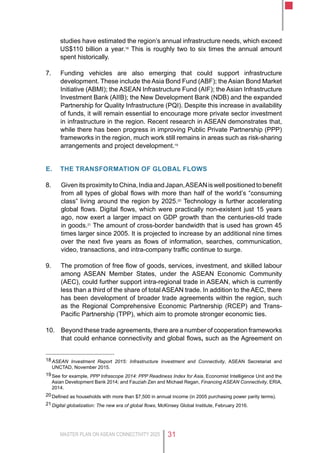 MASTER PLAN ON ASEAN CONNECTIVITY 2025 31
studies have estimated the region’s annual infrastructure needs, which exceed
US$110 billion a year.18
This is roughly two to six times the annual amount
spent historically.
7.	 Funding vehicles are also emerging that could support infrastructure
development. These include the Asia Bond Fund (ABF); the Asian Bond Market
Initiative (ABMI); the ASEAN Infrastructure Fund (AIF); the Asian Infrastructure
Investment Bank (AIIB); the New Development Bank (NDB) and the expanded
Partnership for Quality Infrastructure (PQI). Despite this increase in availability
of funds, it will remain essential to encourage more private sector investment
in infrastructure in the region. Recent research in ASEAN demonstrates that,
while there has been progress in improving Public Private Partnership (PPP)
frameworks in the region, much work still remains in areas such as risk-sharing
arrangements and project development.19
E.	 the transformation of global flows
8.	 GivenitsproximitytoChina,IndiaandJapan,ASEANiswellpositionedtobenefit
from all types of global flows with more than half of the world’s “consuming
class” living around the region by 2025.20
Technology is further accelerating
global flows. Digital flows, which were practically non-existent just 15 years
ago, now exert a larger impact on GDP growth than the centuries-old trade
in goods.21
The amount of cross-border bandwidth that is used has grown 45
times larger since 2005. It is projected to increase by an additional nine times
over the next five years as flows of information, searches, communication,
video, transactions, and intra-company traffic continue to surge.
9.	 The promotion of free flow of goods, services, investment, and skilled labour
among ASEAN Member States, under the ASEAN Economic Community
(AEC), could further support intra-regional trade in ASEAN, which is currently
less than a third of the share of total ASEAN trade. In addition to the AEC, there
has been development of broader trade agreements within the region, such
as the Regional Comprehensive Economic Partnership (RCEP) and Trans-
Pacific Partnership (TPP), which aim to promote stronger economic ties.
10.	 Beyond these trade agreements, there are a number of cooperation frameworks
that could enhance connectivity and global flows, such as the Agreement on
18	ASEAN Investment Report 2015: Infrastructure Investment and Connectivity, ASEAN Secretariat and
UNCTAD, November 2015.
19	See for example, PPP Infrascope 2014: PPP Readiness Index for Asia, Economist Intelligence Unit and the
Asian Development Bank 2014; and Fauziah Zen and Michael Regan, Financing ASEAN Connectivity, ERIA,
2014.
20	Defined as households with more than $7,500 in annual income (in 2005 purchasing power parity terms).
21	Digital globalization: The new era of global flows, McKinsey Global Institute, February 2016.
 