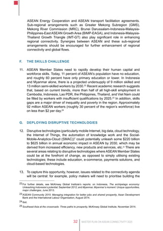 MASTER PLAN ON ASEAN CONNECTIVITY 202532
ASEAN Energy Cooperation and ASEAN transport facilitation agreements.
Sub-regional arrangements such as Greater Mekong Subregion (GMS),
Mekong River Commission (MRC), Brunei Darussalam-Indonesia-Malaysia-
Philippines-East ASEAN Growth Area (BIMP-EAGA), and Indonesia-Malaysia-
Thailand Growth Triangle (IMT-GT) also play significant role in enhancing
regional connectivity. Synergies between ASEAN and these sub-regional
arrangements should be encouraged for further enhancement of regional
connectivity and global flows.
F.	 the skills challenge
11.	 ASEAN Member States need to rapidly develop their human capital and
workforce skills. Today, 11 percent of ASEAN’s population have no education,
and roughly 60 percent have only primary education or lower. In Indonesia
and Myanmar alone, there is a projected undersupply of 9 million skilled and
13 million semi-skilled workers by 2030.22
Recent academic research suggests
that, based on current trends, more than half of all high-skill employment in
Cambodia, Indonesia, Lao PDR, the Philippines, Thailand, and Viet Nam could
be filled by workers with insufficient qualifications by 2025.23
In addition, skills
gaps are a major driver of inequality and poverty in the region. Approximately
92 million ASEAN workers (roughly 30 percent of the region’s workforce) live
on less than $2 per day.24
G.	 DEPLOYING DISRUPTIVE technologIES
12.	 Disruptive technologies (particularly mobile Internet, big data, cloud technology,
the Internet of Things, the automation of knowledge work and the Social-
Mobile-Analytics-Cloud (SMAC))” could potentially unleash some $220 billion
to $625 billion in annual economic impact in ASEAN by 2030, which may be
derived from increased efficiency, new products and services, etc.25
There are
several areas relating to disruptive technologies where ASEAN Member States
could be at the forefront of change, as opposed to simply utilising existing
technologies; these include education, e-commerce, payments solutions, and
cloud-based technologies.
13.	 To capture this opportunity, however, issues related to the connectivity agenda
will be central: for example, policy makers will need to prioritise building the
22	For further details, see McKinsey Global Institute’s reports: on Indonesia, The archipelago economy:
Unleashing Indonesia’s potential, September 2012; and Myanmar, Myanmar’s moment: Unique opportunities,
major challenges, June 2013.
23	ASEAN Community 2015: Managing integration for better jobs and shared prosperity, Asian Development
Bank and the International Labour Organisation, August 2014.
24	Ibid.
25	Southeast Asia at the crossroads: Three paths to prosperity, McKinsey Global Institute, November 2014.
 