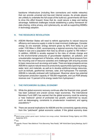 MASTER PLAN ON ASEAN CONNECTIVITY 2025 33
backbone infrastructure (including fibre connections and mobile networks)
that can provide universal and low-cost Internet access. As private players
are unlikely to undertake the full scope of the build-out, governments will have
to drive this effort forward; those that do, could secure a deep and lasting
advantage. Additional challenges include establishing a policy framework for
data sharing, online privacy, and cybersecurity, as well as supporting MSMEs
in technology adoption.
H.	 THE resource revolution
14.	 ASEAN Member States will need to rethink approaches to natural resource
efficiency and resource supply in order to meet imminent challenges. Consider
energy as one example: energy demand grows by 80% from today to just
under 1100 Mtoe in 2040, accompanying a regional economy that more than
tripled in size and a population that rises by almost a quarter to 760 million.26
In addition, ASEAN is acutely exposed to the risks of climate change and
to the environmental pressures of groundwater depletion, air pollution, and
unsustainable management of fisheries, while also facing fiscal pressure from
the mounting cost of resource subsidies and challenges with ensuring access
to basic resources such as energy and water. There are large prospects across
ASEAN to capture natural resource productivity opportunities spanning energy,
water, land, and materials, as well as to develop additional energy resources,
such as biofuels, geothermal, biomass, solar, and hydropower. For example,
ASEAN is naturally endowed with hydropower: Myanmar alone has potential
hydropower production capacity of 108,000 megawatts, and Lao PDR already
receives over 13 percent of its energy needs from hydropower.27
I.	 THE patchwork global economy
15.	 While the global economic recovery continues after the financial crisis, growth
has been subdued and uneven across major economies. The International
Monetary Fund (IMF) has warned that the global economy could be entering
a “new mediocre” period of protracted low growth, undermined by issues
such as deleveraging, constraints to private-sector investment, and ageing
populations.28
16.	 There are several implications for ASEAN and the connectivity agenda arising
from this “patchwork” global economic outlook. If the global economy does
26	World energy outlook special report: Southeast Asia energy outlook, International Energy Agency and ERIA,
September 2015.
27	Ibid.
28	Lagarde: Prevent “New Mediocre” From Becoming “New Reality”, IMF-World Bank Spring Meetings, April 9
2015.
 