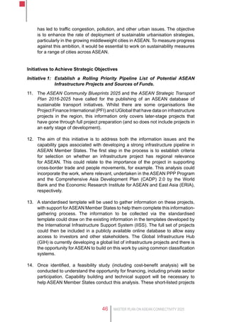 MASTER PLAN ON ASEAN CONNECTIVITY 202546
has led to traffic congestion, pollution, and other urban issues. The objective
is to enhance the rate of deployment of sustainable urbanisation strategies,
particularly in the growing middleweight cities in ASEAN. To measure progress
against this ambition, it would be essential to work on sustainability measures
for a range of cities across ASEAN.
Initiatives to Achieve Strategic Objectives
Initiative 1:	 Establish a Rolling Priority Pipeline List of Potential ASEAN
Infrastructure Projects and Sources of Funds.
11.	 The ASEAN Community Blueprints 2025 and the ASEAN Strategic Transport
Plan 2016-2025 have called for the publishing of an ASEAN database of
sustainable transport initiatives. Whilst there are some organisations like
Project Finance International (PFI) and IJGlobal that have data on infrastructure
projects in the region, this information only covers later-stage projects that
have gone through full project preparation (and so does not include projects in
an early stage of development).
12.	 The aim of this initiative is to address both the information issues and the
capability gaps associated with developing a strong infrastructure pipeline in
ASEAN Member States. The first step in the process is to establish criteria
for selection on whether an infrastructure project has regional relevance
for ASEAN. This could relate to the importance of the project in supporting
cross-border trade and people movements, for example. This analysis could
incorporate the work, where relevant, undertaken in the ASEAN PPP Program
and the Comprehensive Asia Development Plan (CADP) 2.0 by the World
Bank and the Economic Research Institute for ASEAN and East Asia (ERIA),
respectively.
13.	 A standardised template will be used to gather information on these projects,
with support for ASEAN Member States to help them complete this information-
gathering process. The information to be collected via the standardised
template could draw on the existing information in the templates developed by
the International Infrastructure Support System (IISS). The full set of projects
could then be included in a publicly available online database to allow easy
access to investors and other stakeholders. The Global Infrastructure Hub
(GIH) is currently developing a global list of infrastructure projects and there is
the opportunity for ASEAN to build on this work by using common classification
systems.
14.	 Once identified, a feasibility study (including cost-benefit analysis) will be
conducted to understand the opportunity for financing, including private sector
participation. Capability building and technical support will be necessary to
help ASEAN Member States conduct this analysis. These short-listed projects
 