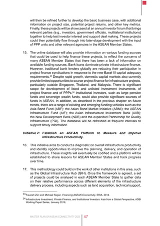 MASTER PLAN ON ASEAN CONNECTIVITY 2025 47
will then be refined further to develop the basic business case, with additional
information on project size, potential project returns, and other key metrics.
Finally, these projects will be showcased at an annual investor forum that brings
relevant parties (e.g., investors, government officials, multilateral institutions)
together to help test investor interest and support deal making. These projects
could then potentially flow through into later-stage development with the input
of PPP units and other relevant agencies in the ASEAN Member States.
15.	 The online database will also provide information on various funding sources
that could be used to help finance these projects, to reflect the concerns of
many ASEAN Member States that there has been a lack of information on
available funding sources. Bank loans dominate private infrastructure finance.
However, traditional bank lenders globally are reducing their participation in
project finance syndications in response to the new Basel III capital adequacy
requirements.33
Despite rapid growth, domestic capital markets also currently
provide limited opportunities to source project finance for infrastructure projects,
particularly outside Singapore, Thailand, and Malaysia. There is significant
scope for development of listed and unlisted investment instruments, of
project finance and of PPPs.34
Institutional investors, such as large pension
funds and sovereign wealth funds, could also provide significant sources of
funds in ASEAN. In addition, as described in the previous chapter on future
trends, there are a range of existing and emerging funding vehicles such as the
Asia Bond Fund (ABF); the Asian Bond Market Initiative (ABMI); the ASEAN
Infrastructure Fund (AIF); the Asian Infrastructure Investment Bank (AIIB);
the New Development Bank (NDB) and the expanded Partnership for Quality
Infrastructure (PQI). The database will be refreshed at frequent intervals to
support timely information.
Initiative 2:	Establish an ASEAN Platform to Measure and Improve
Infrastructure Productivity.
16.	 This initiative aims to conduct a diagnostic on overall infrastructure productivity
and identify opportunities to improve the planning, delivery, and operation of
infrastructure. These insights will eventually be codified and a platform will be
established to share lessons for ASEAN Member States and track progress
over time.
17.	 This methodology could build on the work of other institutions in this area, such
as the Global Infrastructure Hub (GIH). Once the framework is agreed, a set
of projects could be analysed in each ASEAN Member State to gather data
on their relative performance across different elements of the infrastructure
delivery process, including aspects such as land acquisition, technical support,
33	Fauziah Zen and Michael Regan, Financing ASEAN Connectivity, ERIA, 2014.
34	Infrastructure Investment, Private Finance, and Institutional Investors: Asia from a Global Perspective, ADBI
Working Paper Series, January 2016.
 