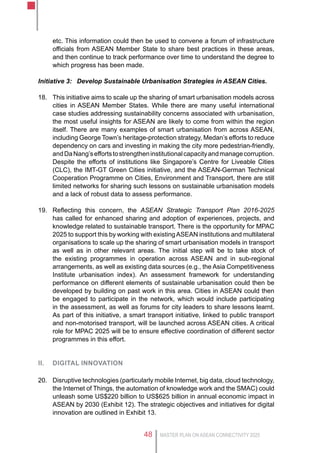 MASTER PLAN ON ASEAN CONNECTIVITY 202548
etc. This information could then be used to convene a forum of infrastructure
officials from ASEAN Member State to share best practices in these areas,
and then continue to track performance over time to understand the degree to
which progress has been made.
Initiative 3:	 Develop Sustainable Urbanisation Strategies in ASEAN Cities.
18.	 This initiative aims to scale up the sharing of smart urbanisation models across
cities in ASEAN Member States. While there are many useful international
case studies addressing sustainability concerns associated with urbanisation,
the most useful insights for ASEAN are likely to come from within the region
itself. There are many examples of smart urbanisation from across ASEAN,
including George Town’s heritage-protection strategy, Medan’s efforts to reduce
dependency on cars and investing in making the city more pedestrian-friendly,
andDaNang’seffortstostrengtheninstitutionalcapacityandmanagecorruption.
Despite the efforts of institutions like Singapore’s Centre for Liveable Cities
(CLC), the IMT-GT Green Cities initiative, and the ASEAN-German Technical
Cooperation Programme on Cities, Environment and Transport, there are still
limited networks for sharing such lessons on sustainable urbanisation models
and a lack of robust data to assess performance.
19.	 Reflecting this concern, the ASEAN Strategic Transport Plan 2016-2025
has called for enhanced sharing and adoption of experiences, projects, and
knowledge related to sustainable transport. There is the opportunity for MPAC
2025 to support this by working with existingASEAN institutions and multilateral
organisations to scale up the sharing of smart urbanisation models in transport
as well as in other relevant areas. The initial step will be to take stock of
the existing programmes in operation across ASEAN and in sub-regional
arrangements, as well as existing data sources (e.g., the Asia Competitiveness
Institute urbanisation index). An assessment framework for understanding
performance on different elements of sustainable urbanisation could then be
developed by building on past work in this area. Cities in ASEAN could then
be engaged to participate in the network, which would include participating
in the assessment, as well as forums for city leaders to share lessons learnt.
As part of this initiative, a smart transport initiative, linked to public transport
and non-motorised transport, will be launched across ASEAN cities. A critical
role for MPAC 2025 will be to ensure effective coordination of different sector
programmes in this effort.
II.	 Digital innovation
20.	 Disruptive technologies (particularly mobile Internet, big data, cloud technology,
the Internet of Things, the automation of knowledge work and the SMAC) could
unleash some US$220 billion to US$625 billion in annual economic impact in
ASEAN by 2030 (Exhibit 12). The strategic objectives and initiatives for digital
innovation are outlined in Exhibit 13.
 