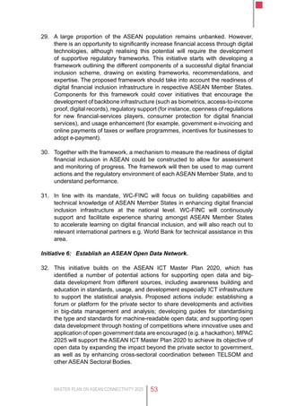 MASTER PLAN ON ASEAN CONNECTIVITY 2025 53
29.	 A large proportion of the ASEAN population remains unbanked. However,
there is an opportunity to significantly increase financial access through digital
technologies, although realising this potential will require the development
of supportive regulatory frameworks. This initiative starts with developing a
framework outlining the different components of a successful digital financial
inclusion scheme, drawing on existing frameworks, recommendations, and
expertise. The proposed framework should take into account the readiness of
digital financial inclusion infrastructure in respective ASEAN Member States.
Components for this framework could cover initiatives that encourage the
development of backbone infrastructure (such as biometrics, access-to-income
proof, digital records), regulatory support (for instance, openness of regulations
for new financial-services players, consumer protection for digital financial
services), and usage enhancement (for example, government e-invoicing and
online payments of taxes or welfare programmes, incentives for businesses to
adopt e-payment).
30.	 Together with the framework, a mechanism to measure the readiness of digital
financial inclusion in ASEAN could be constructed to allow for assessment
and monitoring of progress. The framework will then be used to map current
actions and the regulatory environment of each ASEAN Member State, and to
understand performance.
31.	 In line with its mandate, WC-FINC will focus on building capabilities and
technical knowledge of ASEAN Member States in enhancing digital financial
inclusion infrastructure at the national level. WC-FINC will continuously
support and facilitate experience sharing amongst ASEAN Member States
to accelerate learning on digital financial inclusion, and will also reach out to
relevant international partners e.g. World Bank for technical assistance in this
area.
Initiative 6:	 Establish an ASEAN Open Data Network.
32.	 This initiative builds on the ASEAN ICT Master Plan 2020, which has
identified a number of potential actions for supporting open data and big-
data development from different sources, including awareness building and
education in standards, usage, and development especially ICT infrastructure
to support the statistical analysis. Proposed actions include: establishing a
forum or platform for the private sector to share developments and activities
in big-data management and analysis; developing guides for standardising
the type and standards for machine-readable open data; and supporting open
data development through hosting of competitions where innovative uses and
application of open government data are encouraged (e.g. a hackathon). MPAC
2025 will support the ASEAN ICT Master Plan 2020 to achieve its objective of
open data by expanding the impact beyond the private sector to government,
as well as by enhancing cross-sectoral coordination between TELSOM and
other ASEAN Sectoral Bodies.
 