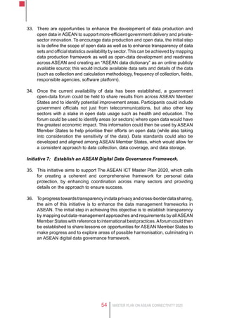 MASTER PLAN ON ASEAN CONNECTIVITY 202554
33.	 There are opportunities to enhance the development of data production and
open data in ASEAN to support more-efficient government delivery and private-
sector innovation. To encourage data production and open data, the initial step
is to define the scope of open data as well as to enhance transparency of data
sets and official statistics availability by sector. This can be achieved by mapping
data production framework as well as open-data development and readiness
across ASEAN and creating an “ASEAN data dictionary” as an online publicly
available source; this would include available data sets and details of the data
(such as collection and calculation methodology, frequency of collection, fields,
responsible agencies, software platform).
34.	 Once the current availability of data has been established, a government
open-data forum could be held to share results from across ASEAN Member
States and to identify potential improvement areas. Participants could include
government officials not just from telecommunications, but also other key
sectors with a stake in open data usage such as health and education. The
forum could be used to identify areas (or sectors) where open data would have
the greatest economic impact. This information could then be used by ASEAN
Member States to help prioritise their efforts on open data (while also taking
into consideration the sensitivity of the data). Data standards could also be
developed and aligned among ASEAN Member States, which would allow for
a consistent approach to data collection, data coverage, and data storage.
Initiative 7:	 Establish an ASEAN Digital Data Governance Framework.
35.	 This initiative aims to support The ASEAN ICT Master Plan 2020, which calls
for creating a coherent and comprehensive framework for personal data
protection, by enhancing coordination across many sectors and providing
details on the approach to ensure success.
36.	 Toprogresstowardstransparencyindataprivacyandcross-borderdatasharing,
the aim of this initiative is to enhance the data management frameworks in
ASEAN. The initial step in achieving this objective is to establish transparency
by mapping out data-management approaches and requirements by all ASEAN
Member States with reference to international best practices.Aforum could then
be established to share lessons on opportunities for ASEAN Member States to
make progress and to explore areas of possible harmonisation, culminating in
an ASEAN digital data governance framework.
 