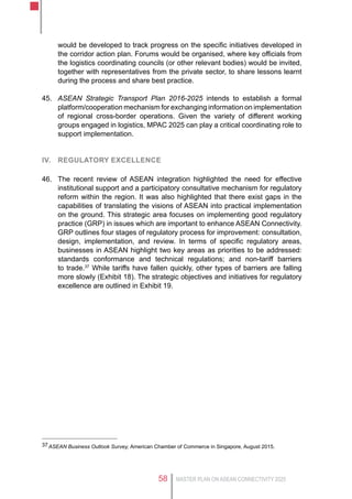MASTER PLAN ON ASEAN CONNECTIVITY 202558
would be developed to track progress on the specific initiatives developed in
the corridor action plan. Forums would be organised, where key officials from
the logistics coordinating councils (or other relevant bodies) would be invited,
together with representatives from the private sector, to share lessons learnt
during the process and share best practice.
45.	 ASEAN Strategic Transport Plan 2016-2025 intends to establish a formal
platform/cooperation mechanism for exchanging information on implementation
of regional cross-border operations. Given the variety of different working
groups engaged in logistics, MPAC 2025 can play a critical coordinating role to
support implementation.
IV.	 Regulatory excellence
46.	 The recent review of ASEAN integration highlighted the need for effective
institutional support and a participatory consultative mechanism for regulatory
reform within the region. It was also highlighted that there exist gaps in the
capabilities of translating the visions of ASEAN into practical implementation
on the ground. This strategic area focuses on implementing good regulatory
practice (GRP) in issues which are important to enhance ASEAN Connectivity.
GRP outlines four stages of regulatory process for improvement: consultation,
design, implementation, and review. In terms of specific regulatory areas,
businesses in ASEAN highlight two key areas as priorities to be addressed:
standards conformance and technical regulations; and non-tariff barriers
to trade.37
While tariffs have fallen quickly, other types of barriers are falling
more slowly (Exhibit 18). The strategic objectives and initiatives for regulatory
excellence are outlined in Exhibit 19.
37	ASEAN Business Outlook Survey, American Chamber of Commerce in Singapore, August 2015.
 