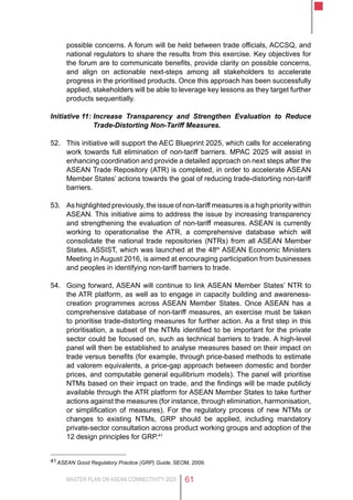MASTER PLAN ON ASEAN CONNECTIVITY 2025 61
possible concerns. A forum will be held between trade officials, ACCSQ, and
national regulators to share the results from this exercise. Key objectives for
the forum are to communicate benefits, provide clarity on possible concerns,
and align on actionable next-steps among all stakeholders to accelerate
progress in the prioritised products. Once this approach has been successfully
applied, stakeholders will be able to leverage key lessons as they target further
products sequentially.
Initiative 11:	Increase Transparency and Strengthen Evaluation to Reduce
Trade-Distorting Non-Tariff Measures.
52.	 This initiative will support the AEC Blueprint 2025, which calls for accelerating
work towards full elimination of non-tariff barriers. MPAC 2025 will assist in
enhancing coordination and provide a detailed approach on next steps after the
ASEAN Trade Repository (ATR) is completed, in order to accelerate ASEAN
Member States’ actions towards the goal of reducing trade-distorting non-tariff
barriers.
53.	 As highlighted previously, the issue of non-tariff measures is a high priority within
ASEAN. This initiative aims to address the issue by increasing transparency
and strengthening the evaluation of non-tariff measures. ASEAN is currently
working to operationalise the ATR, a comprehensive database which will
consolidate the national trade repositories (NTRs) from all ASEAN Member
States. ASSIST, which was launched at the 48th
ASEAN Economic Ministers
Meeting in August 2016, is aimed at encouraging participation from businesses
and peoples in identifying non-tariff barriers to trade.
54.	 Going forward, ASEAN will continue to link ASEAN Member States’ NTR to
the ATR platform, as well as to engage in capacity building and awareness-
creation programmes across ASEAN Member States. Once ASEAN has a
comprehensive database of non-tariff measures, an exercise must be taken
to prioritise trade-distorting measures for further action. As a first step in this
prioritisation, a subset of the NTMs identified to be important for the private
sector could be focused on, such as technical barriers to trade. A high-level
panel will then be established to analyse measures based on their impact on
trade versus benefits (for example, through price-based methods to estimate
ad valorem equivalents, a price-gap approach between domestic and border
prices, and computable general equilibrium models). The panel will prioritise
NTMs based on their impact on trade, and the findings will be made publicly
available through the ATR platform for ASEAN Member States to take further
actions against the measures (for instance, through elimination, harmonisation,
or simplification of measures). For the regulatory process of new NTMs or
changes to existing NTMs, GRP should be applied, including mandatory
private-sector consultation across product working groups and adoption of the
12 design principles for GRP.41
41	ASEAN Good Regulatory Practice (GRP) Guide, SEOM, 2009.
 