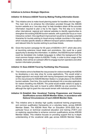 MASTER PLAN ON ASEAN CONNECTIVITY 202564
Initiatives to Achieve Strategic Objectives
Initiative 12:	Enhance ASEAN Travel by Making Finding Information Easier.
59.	 This initiative aims to make travel planning easier for travellers into the region.
The main tool is to enhance the information provided through the ASEAN
tourism website as a “one stop shop” to help travellers obtain all the accurate
information required to plan a trip to the region. The first step is to review
other international, regional and national websites to identify opportunities to
strengthen the existing ASEAN tourism website, with a particular focus on more
interactive content. One significant improvement would be to develop potential
itineraries for tourists wishing to travel among multiple countries in the region,
which includes specific details on different transport options between locations
and relevant links for tourists wishing to purchase tickets.
60.	 Given the tourism campaign for 50 years of ASEAN in 2017, which also aims
at launching extensive travel deals and promotions, this could be a good
opportunity to develop this information. In addition, the ASEAN tourism website
could be translated into multiple languages to reflect the background of the
most common foreign visitors to ASEAN. Finally, in order to drive usage of the
website, there will be an outreach effort to engage tourism operators and other
tourism information providers.
Initiative 13:	Ease ASEAN Travel by Facilitating Visa Processes.
61.	 This initiative aims to facilitate the visa process for visitors travelling intoASEAN
by developing a one stop shop for e-visa applications. This would entail a
staged approach and would start with having transparent and regular updates
on the visa process for ASEAN Member States in a single place on the ASEAN
tourism website. Over time, this could be developed into a one-stop application
for visitors travelling into ASEAN. The portal would enable visitors to apply to
all the countries they wish to travel to within ASEAN via one common form,
although the right to grant the visa would remain with individual countries.
Initiative 14:	Establish New Vocational Training Programmes and Common
Qualifications across ASEAN Member States, in accordance with
National Circumstances of each ASEAN Member State.
62.	 This initiative aims to develop high quality vocational training programmes,
and common qualification frameworks on a voluntary basis, across ASEAN
Member States. The ASEAN Work Plan on Education 2016–2020 has a
particular focus on technical vocational education and training (TVET) and
on exploring opportunities to enhance common qualifications across ASEAN
Member States. This initiative focuses on providing support first by in-depth
understanding of the vocational skills gap across ASEAN Member States.
 