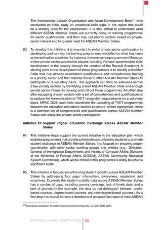 MASTER PLAN ON ASEAN CONNECTIVITY 2025 65
The International Labour Organisation and Asian Development Bank43
have
conducted an initial study on vocational skills gaps in the region that could
be a starting point for the assessment. It is also critical to understand what
different ASEAN Member States are currently doing on training programmes
for sector qualifications, and then map out priority sectors based on private-
sector interest and long-term need for ASEAN Member States.
63.	 To develop this initiative, it is important to enlist private sector participation in
developing and running the training programmes modelled on what has been
achievedinothercountries(forinstance,theemergenceprogrammeinMorocco,
where private sector automotive players including Renault spearheaded skills
development in the country through the creation of the Renault Academy). A
starting point in the development of these programmes is to identify a Member
State that has already established qualifications and competencies training
in a priority sector and then transfer these to other ASEAN Member States to
participate on a voluntary basis. This approach can then be extended across
a few priority sectors by identifying a lead ASEAN Member State and enough
private sector interest to develop and roll out these programmes. A further step
after equipping chosen sectors with a set of competencies and qualifications is
to explore the harmonisation of TVET recognition requirements on a voluntary
basis. MPAC 2025 could help coordinate the upscaling of TVET programmes
between the education and labour sectors to ensure, where appropriate, there
is a common set of competencies and qualifications across ASEAN Member
States with adequate private sector participation.
Initiative 15:	Support Higher Education Exchange across ASEAN Member
States.
64.	 This initiative helps support the current initiative in the education plan which
includesprogrammesthatprovidescholarshipstouniversitystudentstopromote
student exchange in ASEAN Member States. It is focused on ensuring proper
coordination with other sector working groups and entities (e.g., Directors-
General of Immigration Departments and Heads of Consular Affairs Divisions
of the Ministries of Foreign Affairs (DGICM), ASEAN Community Statistical
System Committee), which will be critical to this programme’s ability to achieve
significant scale.
65.	 This initiative is focused on enhancing student mobility across ASEAN Member
States by addressing four gaps: information, awareness, regulatory, and
incentives. Currently the student mobility data across ASEAN Member States
has a number of gaps, including country coverage, lack of timely data, and a
lack of granularity (for example, the data do not distinguish between credit-
based courses, degree-based courses, and non-degree-based courses). As a
first step it is crucial to have a detailed and accurate fact base of intra-ASEAN
43	Managing integration for better jobs and shared prosperity, ILO and ADB, 2014.
 