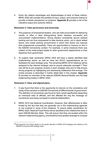 MASTER PLAN ON ASEAN CONNECTIVITY 2025 71
4.	 Given the relative advantages and disadvantages of each of these metrics,
MPAC 2025 will consider the portfolio of input, output, and outcome metrics to
provide a holistic perspective on progress. Appendix B provides a list of the
indicative output and outcome metrics.
Dimension 2: Clear governance and ownership.
5.	 The presence of empowered leaders, who are held accountable for delivering
results, is often a clear distinguishing factor between successful and
unsuccessful implementations. Strong leaders consistently secure political
backing and are thus empowered to take decisive action, put in place skilled
teams, and create working environments in which their teams can execute
their programmes successfully. There are opportunities to improve on this in
the ASEAN Connectivity context. For example, in some instances there was
rotation of the initial project leader to other government departments or their
departure from government.
6.	 To support clear ownership, MPAC 2025 will have a clearly identified lead
implementing sector, as well as have two ACCC representatives as co-
facilitators for each strategic area. The remaining MPAC 2010 initiatives will be
assigned to the relevant strategic area to ensure adequate oversight.44
Their
role will be to join progress reviews in each strategic area and to help ensure
strong progress by highlighting and addressing bottlenecks that emerge. The
review process is described in further detail later in this chapter. Appendix
C provides an overview of the relevant ASEAN Sectoral Bodies and the lead
implementing bodies in MPAC 2025.
Dimension 3: Clear and aligned plans.
7.	 It was found that there is the opportunity to improve on the consistency and
clarity of the narrative on ASEAN Connectivity at different levels of government.
The definition of connectivity was found to have varied significantly depending
on individual roles of officials, and this affected the way the message on
connectivity was being conveyed to external stakeholders.
8.	 MPAC 2010 has National Coordinators. However, their effectiveness is often
limited by the fact that they are generally not in the implementing agencies
or are involved in some of the initiatives. To ensure better coordination for
MPAC 2025, National Focal Points will be identified at the initiative-line level in
each ASEAN Member State. This will ensure that they are located within the
relevant implementing agency, and therefore have greater leverage to increase
44	See Appendix A for further details on the specific allocation of MPAC 2010 strategies and initiatives to the
ASEAN Connectivity 2025 strategic areas.
 