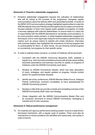 MASTER PLAN ON ASEAN CONNECTIVITY 2025 73
Dimension 5: Proactive stakeholder engagement.
11.	 Proactive stakeholder engagement requires the cultivation of relationships
that will be critical to the success of the programme, alongside regular
communications about the delivery effort and associated priorities. A review of
the MPAC 2010 communications strategy highlighted opportunities to make the
ASEAN website more user friendly (and the opportunity to create a connectivity-
focused website); to have more regular public updates on progress; to create
a two-way dialogue with external stakeholders; to ensure there is a clear line
of responsibility with the ASEAN Secretariat to coordinate communications; to
do more proactive media outreach; to adopt targeted stakeholder engagement
techniques; and to more rigorously measure communications performance (via
metrics such as unique visitors to website and media mentions). Interviews
with business leaders also highlighted the importance of having progress that
is contextualised for them—in other words, not just showing overall progress
on connectivity, but progress for their specific sector.
12.	 In order to address these concerns, a number of initiatives will be launched:
i.	 Consistent with the ASEAN Community Blueprints 2025, establish a
regular (e.g., semi-annual) consultative process with private sector entities
(business associations and business councils) to update on progress of
initiatives under the ASEAN Connectivity work plans.
ii.	 Develop an ASEAN Connectivity website, which has clear description
of vision, strategies, and regular updates on progress. Include contact
person for questions/media requests.
iii.	 Identify set of key conferences, ASEAN Member States forums, Dialogue
Partner conferences, business roundtables, to have spokespeople for
ASEAN Connectivity present.
iv.	 Develop a video that can provide a simple and compelling overview of the
ASEAN Connectivity 2025 vision and strategy.
v.	 Closer integration with the ASEAN Communications Master Plan and
its successor document to ensure ASEAN Connectivity messaging is
included and to track outcomes.
Dimension 6: Robust performance management.
13.	 An impartial and rigorous performance-tracking system must be a data-driven,
fact-based mechanism, with a regular cycle of updates. There must also be
mechanisms to ensure problems are identified and raised early, and solved in
order of priority.
 