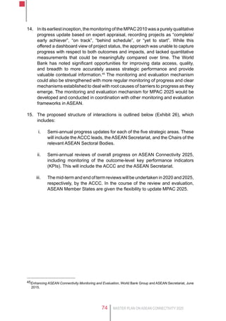 MASTER PLAN ON ASEAN CONNECTIVITY 202574
14.	 In its earliest inception, the monitoring of the MPAC 2010 was a purely qualitative
progress update based on expert appraisal, recording projects as “complete/
early achiever”, “on track”, “behind schedule”, or “yet to start”. While this
offered a dashboard view of project status, the approach was unable to capture
progress with respect to both outcomes and impacts, and lacked quantitative
measurements that could be meaningfully compared over time. The World
Bank has noted significant opportunities for improving data access, quality,
and breadth to more accurately assess strategic performance and provide
valuable contextual information.45
The monitoring and evaluation mechanism
could also be strengthened with more regular monitoring of progress and clear
mechanisms established to deal with root causes of barriers to progress as they
emerge. The monitoring and evaluation mechanism for MPAC 2025 would be
developed and conducted in coordination with other monitoring and evaluation
frameworks in ASEAN.
15.	 The proposed structure of interactions is outlined below (Exhibit 26), which
includes:
i.	 Semi-annual progress updates for each of the five strategic areas. These
will include the ACCC leads, the ASEAN Secretariat, and the Chairs of the
relevant ASEAN Sectoral Bodies.
ii.	 Semi-annual reviews of overall progress on ASEAN Connectivity 2025,
including monitoring of the outcome-level key performance indicators
(KPIs). This will include the ACCC and the ASEAN Secretariat.
iii.	 The mid-term and end of term reviews will be undertaken in 2020 and 2025,
respectively, by the ACCC. In the course of the review and evaluation,
ASEAN Member States are given the flexibility to update MPAC 2025.
45Enhancing ASEAN Connectivity Monitoring and Evaluation, World Bank Group and ASEAN Secretariat, June
2015.
 