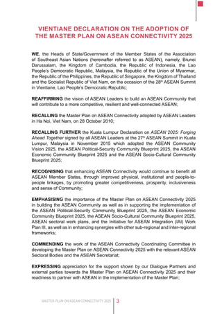 MASTER PLAN ON ASEAN CONNECTIVITY 2025 3
Vientiane Declaration on the Adoption of
the Master Plan on ASEAN Connectivity 2025
WE, the Heads of State/Government of the Member States of the Association
of Southeast Asian Nations (hereinafter referred to as ASEAN), namely, Brunei
Darussalam, the Kingdom of Cambodia, the Republic of Indonesia, the Lao
People’s Democratic Republic, Malaysia, the Republic of the Union of Myanmar,
the Republic of the Philippines, the Republic of Singapore, the Kingdom of Thailand
and the Socialist Republic of Viet Nam, on the occasion of the 28th
ASEAN Summit
in Vientiane, Lao People’s Democratic Republic;
REAFFIRMING the vision of ASEAN Leaders to build an ASEAN Community that
will contribute to a more competitive, resilient and well-connected ASEAN;
RECALLING the Master Plan on ASEAN Connectivity adopted by ASEAN Leaders
in Ha Noi, Viet Nam, on 28 October 2010;
RECALLING FURTHER the Kuala Lumpur Declaration on ASEAN 2025: Forging
Ahead Together signed by all ASEAN Leaders at the 27th
ASEAN Summit in Kuala
Lumpur, Malaysia in November 2015 which adopted the ASEAN Community
Vision 2025, the ASEAN Political-Security Community Blueprint 2025, the ASEAN
Economic Community Blueprint 2025 and the ASEAN Socio-Cultural Community
Blueprint 2025;
RECOGNISING that enhancing ASEAN Connectivity would continue to benefit all
ASEAN Member States, through improved physical, institutional and people-to-
people linkages, by promoting greater competitiveness, prosperity, inclusiveness
and sense of Community;
EMPHASISING the importance of the Master Plan on ASEAN Connectivity 2025
in building the ASEAN Community as well as in supporting the implementation of
the ASEAN Political-Security Community Blueprint 2025, the ASEAN Economic
Community Blueprint 2025, the ASEAN Socio-Cultural Community Blueprint 2025,
ASEAN sectoral work plans, and the Initiative for ASEAN Integration (IAI) Work
Plan III, as well as in enhancing synergies with other sub-regional and inter-regional
frameworks;
COMMENDING the work of the ASEAN Connectivity Coordinating Committee in
developing the Master Plan on ASEAN Connectivity 2025 with the relevant ASEAN
Sectoral Bodies and the ASEAN Secretariat;
EXPRESSING appreciation for the support shown by our Dialogue Partners and
external parties towards the Master Plan on ASEAN Connectivity 2025 and their
readiness to partner with ASEAN in the implementation of the Master Plan;
 