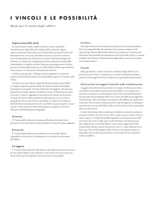 Organizzazione delle schede
Lo scopo di queste schede è quello di indicare vincoli e possibilità
di trasformazione sugli edifici del complesso della cavallerizza. Queste
indicazioni derivano dall’analisi storico-documentale riportata all’interno del
Masterplan stesso e sono state individuate attraverso un percorso condiviso
con la Soprintendenza per i Beni Storici, Artistici ed Etnoantropologici del
Piemonte. Le schede sono complementari ad altre indicazioni emanate dalla
Soprintendenza, e vogliono costituire la base per una progettazione che possa
garantire la rifunzionalizzazione dei vari edifici della Cavallerizza garantendo la
conservazione e la valorizzazione del patrimonio esistente.
A tal fine, e per agevolare il dialogo tra futuri progettisti e le istituzioni
preposte alla tutela del patrimonio, la Soprintendenza approva il contenuto delle
schede.
Le schede sono state realizzate seguendo allo stesso tempo le unità edilizie
e i comparti proprietari presenti all’atto di redazione di questo Masterplan.
Contengono tre paragrafi - Struttura, Potenziale, Usi Suggeriti- che riportano
indicazioni di massima riguardo all’edificio in esame con livelli di prescrizione
decrescenti. A questi si aggiunge un’assonometria che riporta sinteticamente
l’insieme dei vincoli e delle possibilità di trasformazione a cui sono riferite
paragrafi specifici per ogni vincolo o possibilità. Le schede sono completate
dall’individuazione puntuale di vincoli e possibilità su piante prospetti e sezioni
(riferiti ai rilievi in possesso delle attuali proprietà, comparati con il rilievo
effettuato nel 1999 da Agostino Magnaghi).
Struttura
E’ l’insieme delle indicazioni di massima sull’edificio che hanno valore
prescrittivo. Presentano dati di analisi distributiva e storica di carattere oggettivo.
Potenziale
E’ l’insieme delle indicazioni che indicano le caratteristiche degli usi
compatibili con la struttura, la distribuzione e le necessità di conservazione
dell’edificio.
Usi suggeriti
E’ l’insieme delle indicazioni sulle funzioni che meglio esprimono la vocazione
dei vari corpi di fabbrica. Sono indicativi e non costituiscono prescrizione, ma
hanno la funzione di esemplificare direzioni di intervento possibili.
I V I N C O L I E L E P O S S I B I L I TÀ
Possibilità
Indica gli orientamenti di trasformazione già discussi con la Soprintendenza.
Non è un compendio delle sole operazioni che si possono compiere ma di
operazioni già valutate dalla Soprintendenza. Di conseguenza, in mancanza di
indicazioni sulle possibilità di trasformazione all’interno delle schede, le eventuali
modifiche alla struttura e alla distribuzione degli edifici saranno da concordare
con la Soprintendenza.
Vincoli
Indica gli ambienti, i sistemi strutturali e distributivi degli edifici di cui si
prevede la conservazione o il ripristino. Le eventuali trasformazioni di questi
ambienti saranno oggetto di attenta valutazione da parte della Soprintendenza.
Osservazioni sui soggetti coinvolti nella trasformazione
I soggetti attori delle trasformazioni hanno il compito di effettuare un rilievo
e un’analisi accurata della consistenza fisica dell’edificio, incrociandola con i
dati storici e archivistici, non limitandosi al mero rilievo dei dati dimensionali,
ma rifacendosi alle metodologie della ricerca storica sull’edificato più aggiornate
(bauforschung). Oltre ad anticipare informazioni sulla fabbrica che risulteranno
essenziali in fase di cantiere, l’operazione ha lo scopo di registrare un’immagine e
una descrizione accurata dell’edificio nella sua reale consistenza fisica, precedente
alla sua trasformazione.
L’analisi dovrà fornire dati scientificamente fondati sui materiali attualmente
costituenti l’edificio (da cielo a terra), sulle tecniche costruttive relative alla loro
messa in opera, e nei limiti del possibile approdare a una lettura esaustiva della
successione dei cantieri e delle azioni (anche distruttive) che hanno portato
alla configurazione attuale della fabbrica. Sarà compito soggetti attori delle
trasformazioni allocare a questa operazione le risorse e i tempi sufficienti al suo
buon esito. Gli esiti dell’indagine, infine, dovranno essere quanto prima resi
disponibili, oltre che alla Soprintendenza e ad eventuali altri enti competenti,
nonchè al pubblico.
S h e d e p e r l a t u t e l a d e g l i e d i f i c i .
 