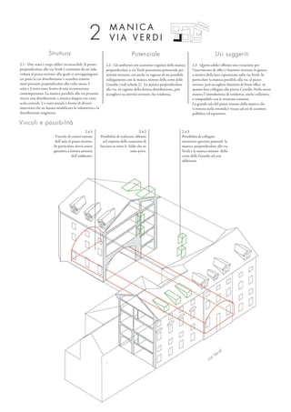 Struttura
2.1 - Due sono i corpi edilizi riconoscibili. Il primo,
perpendicolare alla via Verdi è costituito da un’aula
voltata al piano terreno, alla quale si sovrappongono
tre piani la cui distribuzione è scandita tramite
muri portanti perpendicolari alla volta stessa. I
solai e il tetto sono frutto di una ricostruzione
contemporanea. La manica parallela alla via presenta
invece una distribuzione a manica doppia con vano
scala centrale. Lo stato attuale è frutto di diversi
interventi che ne hanno modificato la volumetria e la
distribuzione originaria.
Potenziale
2.2 - Gli ambienti con scansione regolare della manica
perpendicolare a via Verdi presentano potenziale per
attività terziarie, ciò anche in ragione di un possibile
collegamento con la manica minore della corte delle
Guardie (vedi scheda 2). La manica perpendicolare
alla via, in ragione della diversa distribuzione, può
accogliere sia attività terziarie che residenza.
Usi suggeriti
2.3 - Questi edifici offrono una vocazione per
l‘inserimento di uffici e funzioni terziarie in genere
a motivo della loro esposizione sulla via Verdi. In
particolare la manica parallela alla via, al piano
terreno, può accogliere funzioni di front office in
quanto ben collegata alla piazza Castello. Nella stessa
manica l’introduzione di residenza, anche collettiva,
è compatibile con le strutture esistenti.
La grande sala del piano terreno della manica che
si innesta nella rotonda è vocata ad usi di carattere
pubblico ed espositivo.
2.4.3
Possibilità di collegare
attraverso aperture puntuali la
manica perpendicolare alla via
Verdi e la manica minore della
corte delle Guardie ad essa
addossata.
M A N I C A
V I A V E R D I2
Vincoli e possibilità
2.4.2
Possibilità di realizzare abbaini
nel rispetto delle scansione di
facciata su tutte le falde che ne
sono prive.
via
Verdi
2.4.1
Vincolo di conservazione
dell’aula al piano terreno.
In particolare dovrà essere
garantita a lettura unitaria
dell’ambiente.
 