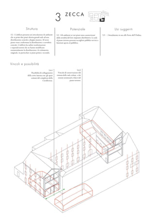 Struttura
3.1 - L’edificio presenta un’articolazione di ambienti
che ai primi due piani alterna grandi aule ad una
distribuzione centrale a doppia manica. Al terzo
piano viene confermata la distribuzione a corridoio
centrale. L’edificio ha subìto trasformazioni
e sopraelevazioni che ne hanno modificato
sostanzialmente la distribuzione e la volumetria
originale, in particolare ai piani primo e secondo.
Potenziale
3.2 - Gli ambienti ai vari piani sono caratterizzati
dalla serialità del loro impianto distributivo. Le aule
al piano terreno possono accogliere pubblici servizi o
funzioni aperte al pubblico.
Usi suggeriti
3.3 - / Attualmente in uso alle Forze dell’Ordine.
Z E C C A
3
3.4.2
Vincolo di conservazione del
sistema delle aule voltate e dei
sistemi strutturali a fulcri del
piano terreno.
Vincoli e possibilità
3.4.1
Possibilità di collegamento
della corte interna con gli spazi
comuni del complesso della
Cavallerizza.
 
