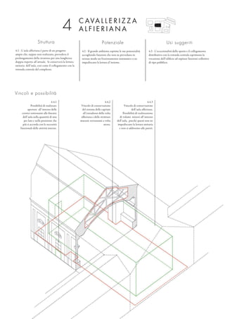 C AVA L L E R I Z Z A
A L F I E R I A N A
Struttura
4.1 - L’aula alfieriana è parte di un progetto
ampio che, seppur non realizzato, prevedeva il
prolungamento della struttura per una lunghezza
doppia rispetto all’attuale. Si conserverà la lettura
unitaria dell’aula, così come il collegamento con la
rotonda centrale del complesso.
Potenziale
4.2 - Il grande ambiente esprime le sue potenzialità
accogliendo funzioni che non ne prevedano in
nessun modo un frazionamento sistematico o ne
impediscano la lettura d’insieme.
Usi suggeriti
4.3 - L’eccezionalità dello spazio e il collegamento
distributivo con la rotonda centrale esprimono la
vocazione dell’edificio ad ospitare funzioni collettive
di tipo pubblico.
Vincoli e possibilità
4.4.3
Vincolo di conservazione
dell’aula alfieriana.
Possibilità di realizzazione
di volumi minori all’interno
dell’aula, purché questi non ne
impediscano la lettura unitaria
e non si addossino alle pareti.
4.4.2
Vincolo di conservazione
del sistema delle capriate
all’estradosso della volta
alfieriana e delle strutture
murarie sovrastanti a volta
stessa.
4.4.1
Possibilità di realizzare
aperture all’interno delle
cornici sottostanti alle finestre
dell’aula nella quantità di una
per lato e nella posizione che
più si accorda con le necessità
funzionali delle attività interne.
4
 
