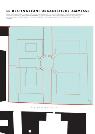 L E D E S T I N A Z I O N I U R B A N I S T I C H E A M M E S S E
Queste indicazioni riportano il contenuto della variante urbanistica parziale n. 217 del P.R.G unitamente a quanto specificato nella delibera
della Giunta Comunale del 20 Novembre 2012 06298/009. La delibera sopracitata non indica la distribuzione nei vari corpi edilizi delle
destinazioni ammesse, che di conseguenza possono essere individuate nelle loro quantità relative, all’interno di qualsiasi comparto del
complesso.
V i a G i u s e p p e V e r d i
 