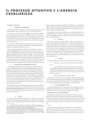 I L P R O C E S S O AT T U AT I V O E L’ A G E N Z I A
C AVA L L E R I Z Z A
Le tappe verso l’attuazione
1. L’approvazione del Masterplan
Il Masterplan conclude il suo percorso con un atto formale di approvazione da parte
del Tavolo degli Enti del Protocollo di Intesa costituito con DGR 13.04.2015.
Si concretizza in questo modo la natura strategica e non amministrativa del Master-
plan. Esso infatti non ricade tra gli strumenti urbanistici esecutivi e di conseguenza
non ha natura giuridicamente vincolante1
né per i soggetti pubblici o privati parte del
Protocollo di Intesa, né tantomeno per terzi privati che, a seguito di gare o altre forme
di cessione dovessero a titolo provvisorio o permanente entrare ad operare nel perime-
tro del Masterplan stesso.
La sottoscrizione del Masterplan da parte degli Enti ha quindi valore di accordo
strategico tra le parti per il comune perseguimento di una ipotesi di trasformazione
coerente ed il conseguimento di obiettivi condivisi.
Assume invece valore giuridicamente rilevante per i sottoscrittori e per terzi la
contestuale approvazione da parte della Soprintendenza per i Beni Culturali e Pae-
saggistici, con specifica lettera esprimente “parere di massima” nel merito delle scelte
progettuali prefigurate nelle schede I Vincoli e le Possibilità – Schede per la Tutela degli
Edifici contenute nel Masterplan. Essa infatti è trasferibile ai progetti sui singoli lotti
di intervento, costituendo una base di prescrizioni esplicitate in forma grafica che con-
sente agli operatori di muovere i propri passi su basi certe e pre-validate – fatta salva la
loro libertà di proporre anche scelte difformi, ritornando a questo punto ad più ordi-
nario esame progetto in contraddittorio con l’autorità soprintendenziale competente.
2. Il Progetto unitario di Riqualificazione (PUR)
A valle dell’approvazione del Masterplan è possibile procedere alla compartimen-
tazione dei compendi immobiliari secondo le UMI definite nel Masterplan stesso,
ed alla successiva destinazione per parti. Non è però possibile l’intervento diretto
degli operatori privati, in quanto esso richiede, come la Delibera Giunta Comunale
20.11.2012 (in appendice) ha precisato, le modalità attuative delle NTA del PRGC
(in appendice) in questo specifico comparto. Le NTA richiedono che sia preliminar-
mente definito per l’ambito della Cavallerizza e il relativo “Perimetro di Studio” defi-
nito uno strumento specifico denominato Progetto unitario di Riqualificazione (PUR)
in cui siano individuate le Unità Minime di Intervento (UMI) necessarie ad una
attuazione “per parti”. La Delibera 20.11.2015 ne ha definito i contenuti, precisando
quanto già delineato nelle NTA.
I contenuti del Masterplan sviluppano in gran parte quanto richiesto per il PUR. È
quindi possibile, in tempi brevi, e con completamenti e integrazioni opportune, tra-
sformare il Masterplan in PUR facendone uno strumento con valore amministrativo
pieno, attraverso una procedura pubblica ma semplificata, che ha nella Giunta Comu-
nale l’organo di approvazione.
a. Ambito
Il perimetro delineato nel PRGC alla tavola ZUCS – Tipi di intervento (in appen-
dice) ha estensione maggiore di quella del Masterplan; il PUR dovrà di conseguenza
allargare le sue prescrizioni alle parti non comprese nel Masterplan. Trattandosi di spa-
1 Sotto questo profilo, il Masterplan non ricade in alcuna delle procedure approvative
definite dalla legislazione urbanistica in termini di passaggi formali in Giunte e/o Consigli, periodi
e forme di pubblicazione, modalità di osservazione e controdeduzione etc.
Queste potrebbero invece applicarsi al Progetto Unitario di Riqualificazione (PUR), sotto citato,
che per alcuni contenuti appare assimilabile ad un Piano Particolareggiato o Piano di Recupero,
o comunque ad uno strumento urbanistico esecutivo; se così fosse, l’approvazione del PUR dovrà
osservare le specifiche procedure e modalità approvative, con fasi di evidenza e modalità di pubbli-
cizzazione, osservazioni e controdeduzioni.
zi aperti a giardini facenti parte del compendio dei Giardini Reali, e non riguardando
fabbricati o parti di essi (al di fuori dell’auditorium della RAI), ed essendo il tema dei
Giardini e degli spazi aperti già parzialmente affrontato nel Masterplan, questa esten-
sione non appare porre problemi di rilievo.
Andrà opportunamente valutata la possibile estensione del perimetro del PUR ai
Giardini Reali Inferiori o parte di essi, soprattutto in caso si ritenga di localizzarvi una
porzione di parcheggi pertinenziali e/o pubblici a servizio del compendio della Caval-
lerizza, in fregio alla via Rossini.
b. Procedura
Il PUR potrà essere redatto su iniziativa pubblica o privata, non essendo diversa-
mente specificato nelle NTA e nella DGC. Per le sue caratteristiche si regolazione di
attività provate e pubbliche su proprietà diverse, esso assumerà verosimilmente valore
analogo a quello di uno strumento urbanistico esecutivo (ad esempio Piano di Recupe-
ro) e di conseguenza dovrà essere oggetto di adozione ed approvazione da parte della
Giunta Comunale (come da Legge Regionale n. 56/1977 artt. 40 e segg., integrata con
le modifiche introdotte dalla LR n. 3/2013, dalla legge regionale n. 17/2013 e dalla
LR n. 3/2015; anche Decreto Legge 13 maggio 2011, n. 70) con interposta fase di
pubblicazione, osservazioni e controdeduzioni contestuali all’approvazione, ed infine
successiva pubblicazione.
c. Contenuti
Nel passaggio da Masterplan a PUR occorrerà approfondire i seguenti contenuti:
- indicazioni su materiali e colori per le fronti caratterizzanti il com-
plesso
- trattamento del suolo e degli spazi aperti (progetto unitario dello
spazio pubblico e indicazioni per gli spazi pertinenziali: vista l’importanza
assunta dal sistema degli spazi aperti e chiusi al piano terreno, si tratterà vero-
similmente di un unico documento che darà coerenza di trattamento al suolo
dell’intero complesso)
- indicazioni per gli spazi verdi e l’arredo urbano.
Si dovrà inoltre passare da indicazioni di usi “suggeriti” a definizioni specifiche e pre-
scrittive delle destinazioni d’uso ammesse per ogni singola UMI, definendo quindi in
modo conclusivo il calcolo degli standard urbanistici e la loro localizzazione e/o mone-
tizzazione, insieme alla valutazione preventiva degli oneri di urbanizzazione.
3. La realizzazione degli interventi
A valle della pubblicazione del PUR, ogni singola UMI sarà operabile, in coerenza
con le prescrizioni del PUR, attraverso procedure di autorizzazione edilizia che saran-
no definite in base alle specifiche caratteristiche degli interventi proposti.
I nodi dell’attuazione e le ipotesi di soluzione
Nel passaggio da un documento con valore strategico ad un documento che assu-
merà valore amministrativo e di indirizzo conformativo emergeranno due nodi che
discendono da impostazioni normative nazionali, e che vanno attentamente valutati ed
accuratamente impostati per evitare effetti indesiderati, possibili con una applicazione
meccanica di procedure generali ad un caso particolare come quello della Cavallerizza
reale.
Gli oneri
La normativa attuale non distingue per calcolo degli Oneri di Urbanizzazione
(OOUU) tra caso di intervento di recupero ed intervento ex novo, nonostante sia
ormai affermata nella letteratura scientifica e tecnica - e perfino nel sentire comune - la
coscienza che all’obiettivo di contenere il consumo di suolo deve conseguire una più
 