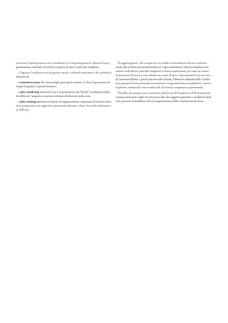 attraverso il quale possano essere coordinate tra i vari protagonisti le relazioni, la pro-
grammazione culturale e le attività in genere di tutte le parti del complesso.
L’Agenzia Cavallerizza sarà un gestore sociale e culturale innovativo, che assolverà le
funzioni di: 
• amministrazione del sistema degli spazi aperti comuni, col fine di garantirne nel
tempo la qualità e la piena fruizione; 
• place marketing attraverso l’uso e la promozione del “brand” Cavallerizza al fine
di rafforzare l’acquisita vocazione culturale del distretto nella città; 
• place making attraverso un lavoro di organizzazione e attrazione di eventi e attivi-
tà sia temporanee che stagionali e permanenti, durante e dopo i lavori di trasformazio-
ne dell’area.
Il soggetto gestore (che in ogni caso si sarebbe verosimilmente dovuto costituire,
anche solo in forma di amministratore di “supercondominio”, data la complessa inte-
razione tra le diverse parti del complesso) si dovrà caratterizzare per essere un centro
di attrazione di risorse e non soltanto un centro di spesa, improntando il suo esercizio
all’autosostenibilità: a partire dal nocciolo iniziale, il distretto culturale della Cavalle-
rizza prenderà forma attraendo investimenti e integrando funzioni pubbliche e funzio-
ni private, residenziali e non residenziali, di servizio, temporanee e permanenti. 
Potrebbe ad esempio essere strutturata nella forma di Fondazione di Partecipazione,
essendo partecipato dagli enti del protocollo, dai soggetti acquirenti e conduttori delle
varie porzioni immobiliari e da una rappresentanza della comunità locale attiva.
 