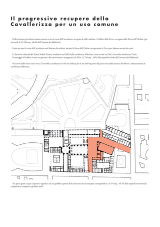 I l p r o g r e s s i v o r e c u p e r o d e l l a
C a v a l l e r i z z a p e r u n u s o c o m u n e
Delle funzioni precedenti rimane ancora in uso la corte dell’accademia, occupata da uffici militari e l’edifico della Zecca, occupato dalle Forze dell’Ordine (per
un totale di 18.164 mq - 40,6% dell’insieme dei fabbricati).
Entro tre mesi la corte dell’accademia sarà liberata dai militari, mentre le Forze dell’Ordine occuperanno la Zecca per almeno ancora due anni.
Le funzioni culturali del Teatro Stabile Torino, insediatesi nel 2005 nella cavallerizza Alfieriana, sono cessate nel 2013, lasciando inutilizzata l’aula.
Il maneggio Chiablese è stato recuperato a fini universitari e inaugurato nel 2014. (1.736 mq - 3,9% della superficie lorda dell’insieme dei fabbricati).
Nel corso dello stesso anno nasce l’assemblea cavallerizza 14:45 che utilizza per le sue attività parte del piano terra della manica del Mosca e saltuariamente la
cavallerizza Alfieriana.
Tra spazi aperti e spazi coperti la superficie ad uso pubblico prima della redazione del masterplan corrispondeva a 4.374 mq - 10,7% della superficie territoriale
complessiva (compresi i giardini reali).
 