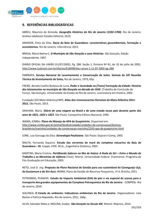 101/103
9. REFERÊNCIAS BIBLIOGRÁFICAS
ABREU, Mauricio de Almeida. Geografia Histórica do Rio de Janeiro (1502-1700). Rio de Janeiro:
Andrea Jakobsson Estúdio Editorial, 2010.
AMADOR, Elmo da Silva. Bacia da Baía de Guanabara: características geoambientais, formação e
ecossistemas. Rio de Janeiro. Interciência, 2012.
BRAGA, Maria Nelma C. O Município de São Gonçalo e suas Histórias. São Gonçalo, Edição
Independente, 1997.
DIÁRIO OFICIAL DA UNIÃO (11/07/2002), Pg. 288. Seção 1, Portaria Nº 81, de 10 de julho de 2002,
http://www.jusbrasil.com.br/diarios/618098/dou-secao-1-11-07-2002-pg-288.
EMBRAPA, Serviço Nacional de Levantamento e Conservação de Solos. Súmula da 10ª Reunião
Técnica de levantamento de Solos, Rio de Janeiro, 1979, 83p.
FREIRE, Renato Coelho Barbosa de Luna. Poder e Sociedade na [Trans] Formação da Cidade: História
dos loteamentos no município de São Gonçalo na década de 1950. [Trabalho de Conclusão de
Curso]. São Gonçalo. Universidade do Estado do Rio de Janeiro. Licenciatura em História, 2002.
Fundação SOS Mata Atlântica/INPE, Atlas dos remanescentes florestais da Mata Atlântica 2011-
2012, São Paulo, 2013.
GRAHAM, Maria. Diário de uma viagem ao Brasil e de uma estada nesse país durante parte dos
anos de 1821, 1822 e 1823. São Paulo: Companhia Editora Nacional, 1990.
IBAMA, ICMBio. Plano de Manejo da APA de Guapimirim. Disponível em:
http://www.icmbio.gov.br/portal/biodiversidade/unidades-de-conservacao/biomas-
brasileiros/marinho/unidades-de-conservacao-marinho/2243-apa-de-guapimirim.html
LEME, Luiz Gonzaga da Silva. Genealogia Paulistana. São Paulo: Duprat e Comp, 1905.
MALTA, Fernanda Siqueira. Estudo das correntes de maré do complexo estuarino da Baía de
Guanabara – RJ. Coppe, UFRJ. M.Sc., Engenharia Oceânica, 2005.
MARTINS, Maria Cristina. Partilhando Saberes na Ilha de Itaóca: A Roda do Siri – Entre o Mundo do
Trabalho e as Memórias de Infância [Tese]. Niterói. Universidade Federal Fluminense. Programa de
Pós-Graduação em Educação, 2005.
NETO, José D. org. Proposta de Plano Nacional de Gestão para uso sustentável do Caranguejo Uçá,
do Guaiamum e do Siri-Azul, IBAMA, Plano de Gestão de Recursos Pesqueiros, nº 4, Brasília, 2011.
PETROBRAS, PLANAVE. Estudo de Impacto Ambiental (EIA) de píer e via especial de acesso para o
transporte dos grandes equipamentos do Complexo Petroquímico do Rio de Janeiro - COMPERJ. Rio
de Janeiro, 2010.
SEA/INEA, O Estado do ambiente: Indicadores ambientais do Rio de Janeiro. Organizadores: Julia
Bastos e Patrícia Napoleão. Rio de Janeiro, 2011, 160p.
SILVA, Salvador Mata e; MOLINA, Evadyr. São Gonçalo no Século XIX. Niterói: Nitpress, 2010.
 
