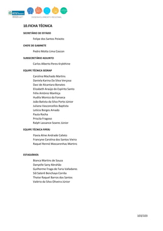 103/103
10.FICHA TÉCNICA
SECRETÁRIO DE ESTADO
Felipe dos Santos Peixoto
CHEFE DE GABINETE
Pedro Motta Lima Cascon
SUBSECRETÁRIO ADJUNTO
Carlos Alberto Peres Krykthine
EQUIPE TÉCNICA SEDRAP
Carolina Machado Martins
Daniela Karina Da Silva Verçosa
Davi de Alcantara Bonates
Elizabeth Araújo do Espírito Santo
Félix António Manhiça
Hudila Monico da Fonseca
João Batista da Silva Porto Júnior
Juliana Vasconcellos Baptista
Letícia Borges Amado
Paula Rocha
Priscila Fragoso
Ralph Lassance Soares Júnior
EQUIPE TÉCNICA FIPERJ
Flavia Aline Andrade Calixto
Francyne Carolina dos Santos Vieira
Raquel Rennó Mascarenhas Martins
ESTAGIÁRIOS
Bianca Martins de Souza
Danyelle Sany Abrahão
Guilherme Fraga de Faria Valladares
Siã Saterê Benchaya Corrêa
Thaíse Raquel Barros dos Santos
Valério da Silva Oliveira Júnior
 